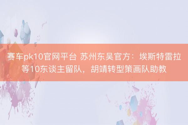赛车pk10官网平台 苏州东吴官方:埃斯特雷拉等10东谈主留队,胡靖转型策画队助教