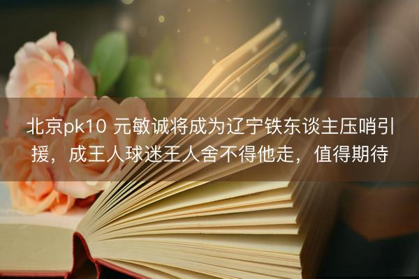 北京pk10 元敏诚将成为辽宁铁东谈主压哨引援，成王人球迷王人舍不得他走，值得期待