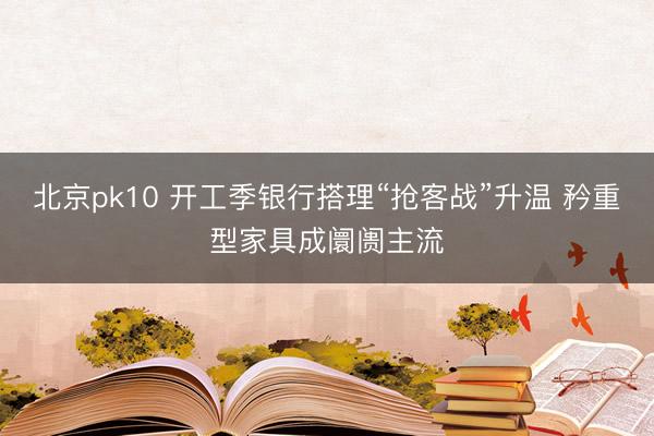 北京pk10 开工季银行搭理“抢客战”升温 矜重型家具成阛阓主流
