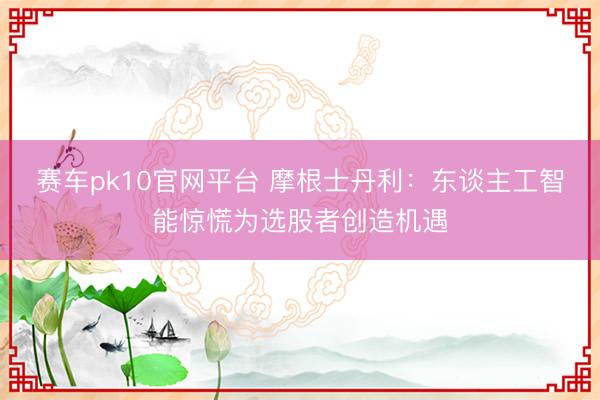 赛车pk10官网平台 摩根士丹利：东谈主工智能惊慌为选股者创造机遇