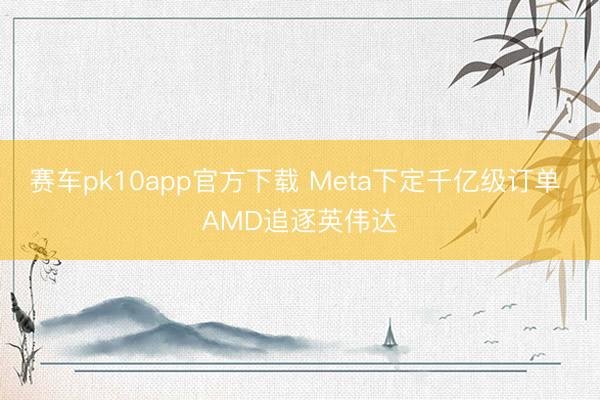 赛车pk10app官方下载 Meta下定千亿级订单 AMD追逐英伟达