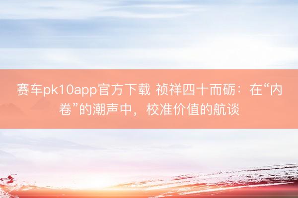 赛车pk10app官方下载 祯祥四十而砺:在“内卷”的潮声中,校准价值的航谈
