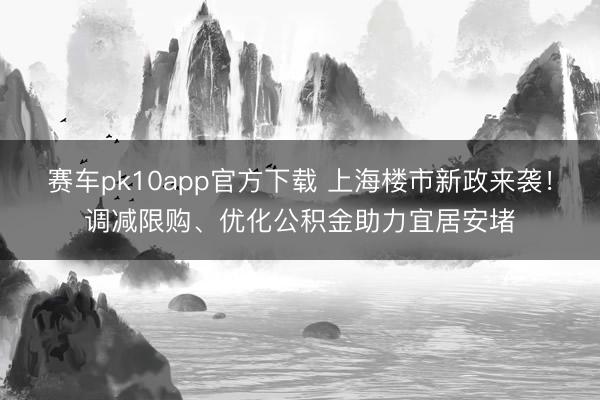 赛车pk10app官方下载 上海楼市新政来袭!调减限购、优化公积金助力宜居安堵