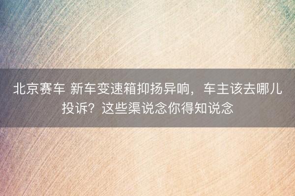 北京赛车 新车变速箱抑扬异响，车主该去哪儿投诉？这些渠说念你得知说念