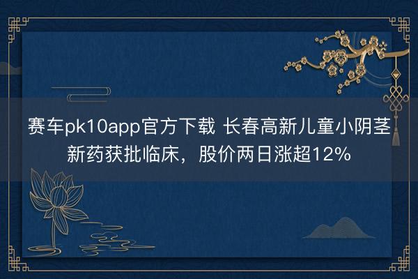 赛车pk10app官方下载 长春高新儿童小阴茎新药获批临床,股价两日涨超12%