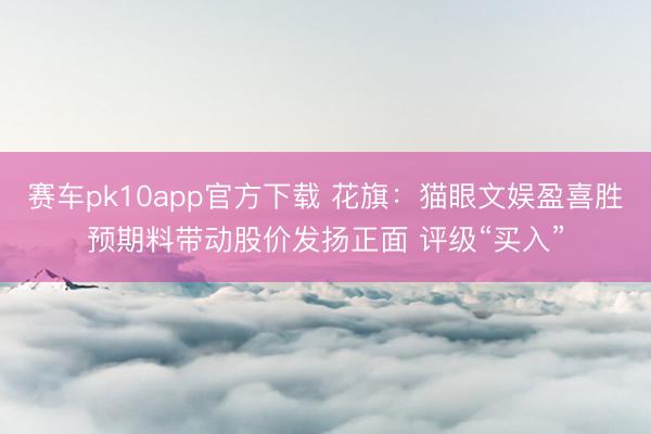 赛车pk10app官方下载 花旗:猫眼文娱盈喜胜预期料带动股价发扬正面 评级“买入”