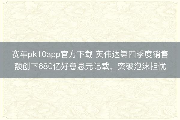 赛车pk10app官方下载 英伟达第四季度销售额创下680亿好意思元记载,突破泡沫担忧