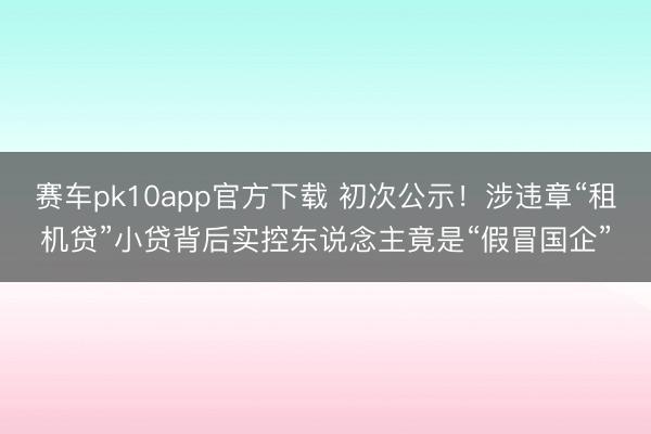 赛车pk10app官方下载 初次公示！涉违章“租机贷”小贷背后实控东说念主竟是“假冒国企”
