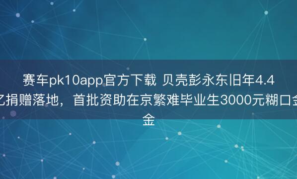 赛车pk10app官方下载 贝壳彭永东旧年4.4亿捐赠落地,首批资助在京繁难毕业生3000元糊口金