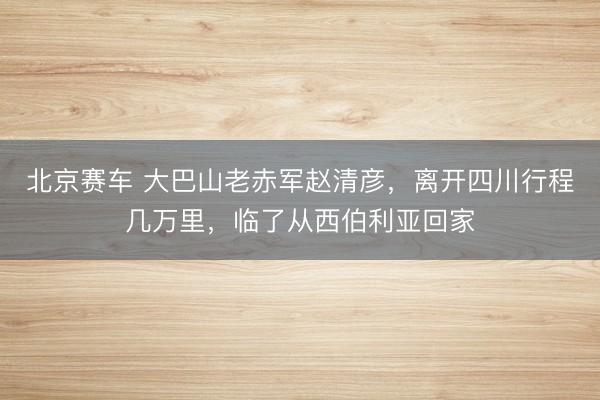 北京赛车 大巴山老赤军赵清彦，离开四川行程几万里，临了从西伯利亚回家