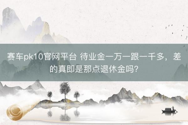 赛车pk10官网平台 待业金一万一跟一千多，差的真即是那点退休金吗？