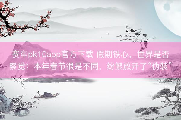 赛车pk10app官方下载 假期铁心，世界是否察觉：本年春节很是不同，纷繁放开了“伪装”