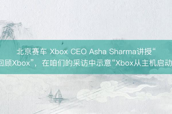 北京赛车 Xbox CEO Asha Sharma讲授“回顾Xbox”，在咱们的采访中示意“Xbox从主机启动”